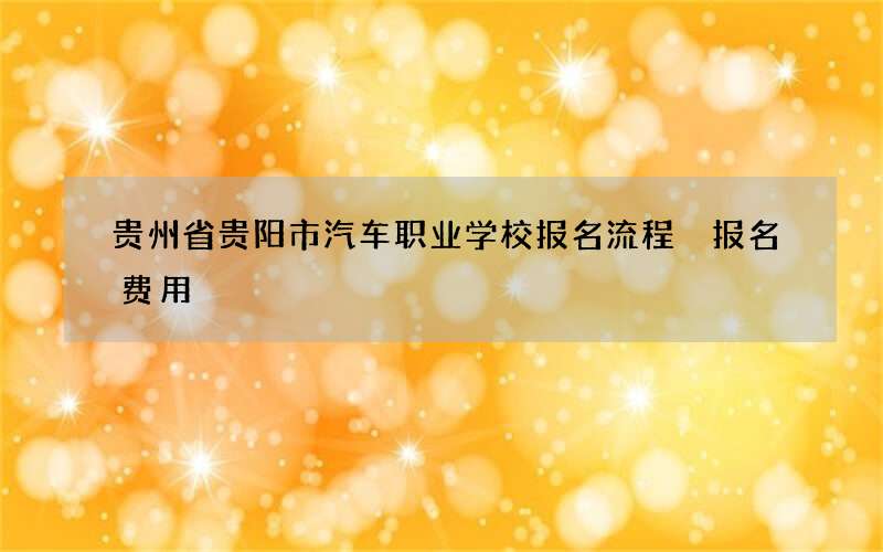 贵州省贵阳市汽车职业学校报名流程 报名费用